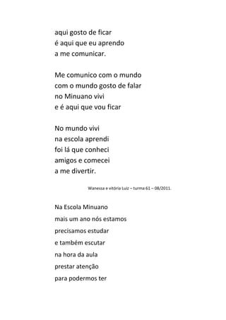 aqui gosto de ficar
é aqui que eu aprendo
a me comunicar.

Me comunico com o mundo
com o mundo gosto de falar
no Minuano vivi
e é aqui que vou ficar

No mundo vivi
na escola aprendi
foi lá que conheci
amigos e comecei
a me divertir.

           Wanessa e vitória Luiz – turma 61 – 08/2011.



Na Escola Minuano
mais um ano nós estamos
precisamos estudar
e também escutar
na hora da aula
prestar atenção
para podermos ter
 