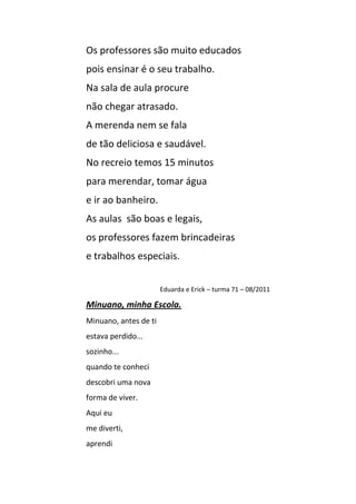 Os professores são muito educados
pois ensinar é o seu trabalho.
Na sala de aula procure
não chegar atrasado.
A merenda nem se fala
de tão deliciosa e saudável.
No recreio temos 15 minutos
para merendar, tomar água
e ir ao banheiro.
As aulas são boas e legais,
os professores fazem brincadeiras
e trabalhos especiais.


                       Eduarda e Erick – turma 71 – 08/2011

Minuano, minha Escola.
Minuano, antes de ti
estava perdido...
sozinho...
quando te conheci
descobri uma nova
forma de viver.
Aqui eu
me diverti,
aprendi
 