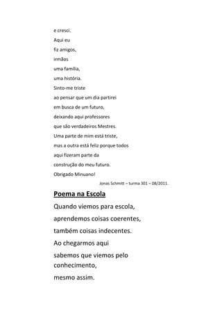 e cresci.
Aqui eu
fiz amigos,
irmãos
uma família,
uma história.
Sinto-me triste
ao pensar que um dia partirei
em busca de um futuro,
deixando aqui professores
que são verdadeiros Mestres.
Uma parte de mim está triste,
mas a outra está feliz porque todos
aqui fizeram parte da
construção do meu futuro.
Obrigado Minuano!
                        Jonas Schmitt – turma 301 – 08/2011.

Poema na Escola
Quando viemos para escola,
aprendemos coisas coerentes,
também coisas indecentes.
Ao chegarmos aqui
sabemos que viemos pelo
conhecimento,
mesmo assim.
 