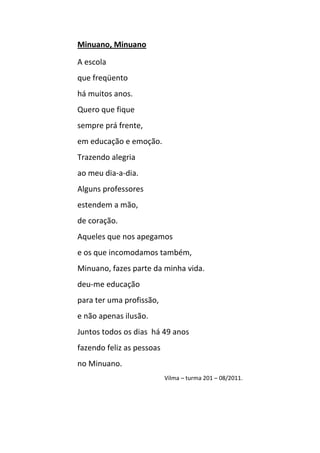 Minuano, Minuano

A escola
que freqüento
há muitos anos.
Quero que fique
sempre prá frente,
em educação e emoção.
Trazendo alegria
ao meu dia-a-dia.
Alguns professores
estendem a mão,
de coração.
Aqueles que nos apegamos
e os que incomodamos também,
Minuano, fazes parte da minha vida.
deu-me educação
para ter uma profissão,
e não apenas ilusão.
Juntos todos os dias há 49 anos
fazendo feliz as pessoas
no Minuano.
                           Vilma – turma 201 – 08/2011.
 