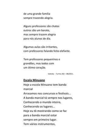 de uma grande família
sempre trazendo alegria.

Alguns professores são chatos
outros são um barato,
mas sempre trazem alegria
para nós alunos de dia.

Algumas aulas são irritantes,
com professores falando feito elefante.

Tem professores pequeninos e
grandões, mas todos com
um ótimo coração.

                    Valeska - Turma 202 – 08/2011.


Escola Minuano
Hoje a escola Minuano tem banda
marcial
Arrasamos nos concursos e festivais...
A banda marcial tá sempre nos lugares,
Conhecendo o mundo inteiro,
Conhecendo os lugares...
Hoje eu tô mostrando como se faz
para a banda marcial estar
sempre em primeiro lugar.
Tem vários instrumentos,
 