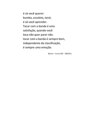 é só você querer:
bumbo, escaleta, tarol,
é só você aprender.
Tocar com a banda é uma
satisfação, quando você
toca não quer parar não.
tocar com a banda é sempre bom,
independente da classificação,
é sempre uma emoção.
                  Bianca – turma 202 – 08/2011.
 