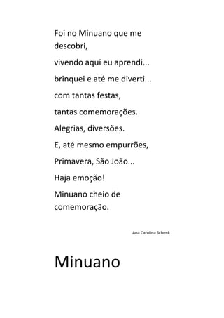 Foi no Minuano que me
descobri,
vivendo aqui eu aprendi...
brinquei e até me diverti...
com tantas festas,
tantas comemorações.
Alegrias, diversões.
E, até mesmo empurrões,
Primavera, São João...
Haja emoção!
Minuano cheio de
comemoração.

                       Ana Carolina Schenk




Minuano
 