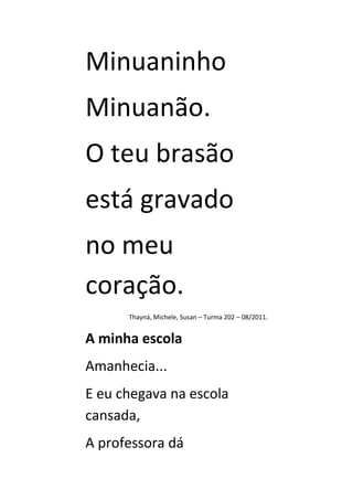 Minuaninho
Minuanão.
O teu brasão
está gravado
no meu
coração.
      Thayná, Michele, Susan – Turma 202 – 08/2011.


A minha escola
Amanhecia...
E eu chegava na escola
cansada,
A professora dá
 