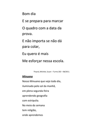 Bom dia
E se prepara para marcar
O quadro com a data da
prova.
E não importa se não dá
para colar,
Eu quero é mais
Me esforçar nessa escola.

          Thayná, Michele, Susan – Turma 202 – 08/2011.

Minuano
Nosso Minuano que vejo todo dia,
iluminado pelo sol da manhã,
em plena segunda-feira
aprendendo geografia
com estripulia.
No meio da semana
tem religião,
onde aprendemos
 