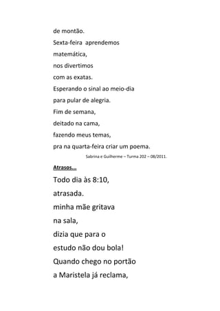 de montão.
Sexta-feira aprendemos
matemática,
nos divertimos
com as exatas.
Esperando o sinal ao meio-dia
para pular de alegria.
Fim de semana,
deitado na cama,
fazendo meus temas,
pra na quarta-feira criar um poema.
             Sabrina e Guilherme – Turma 202 – 08/2011.

Atrasos...

Todo dia às 8:10,
atrasada.
minha mãe gritava
na sala,
dizia que para o
estudo não dou bola!
Quando chego no portão
a Maristela já reclama,
 