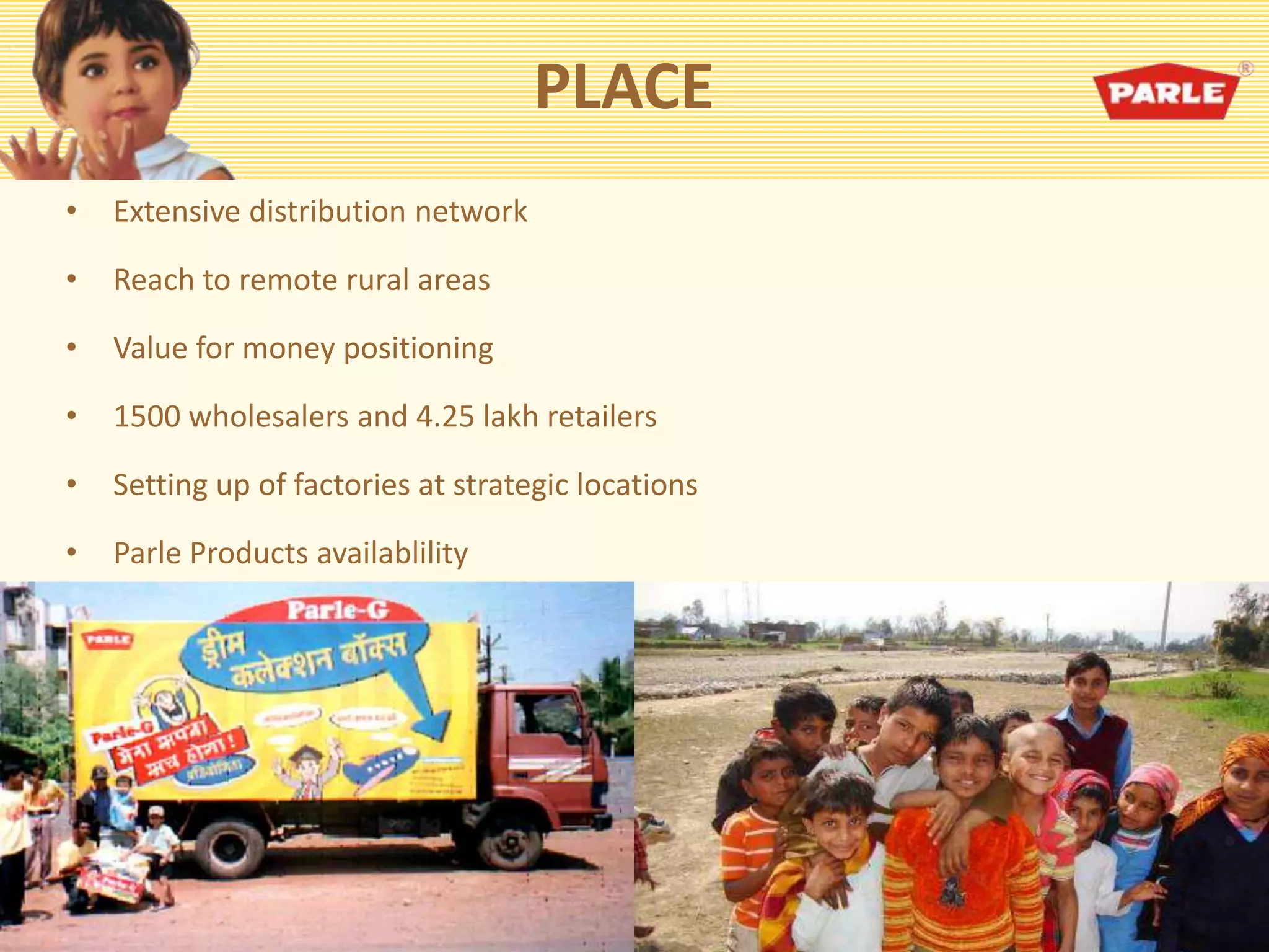 PLACE
• Extensive distribution network
• Reach to remote rural areas
• Value for money positioning
• 1500 wholesalers and 4.25 lakh retailers
• Setting up of factories at strategic locations
• Parle Products availablility
 