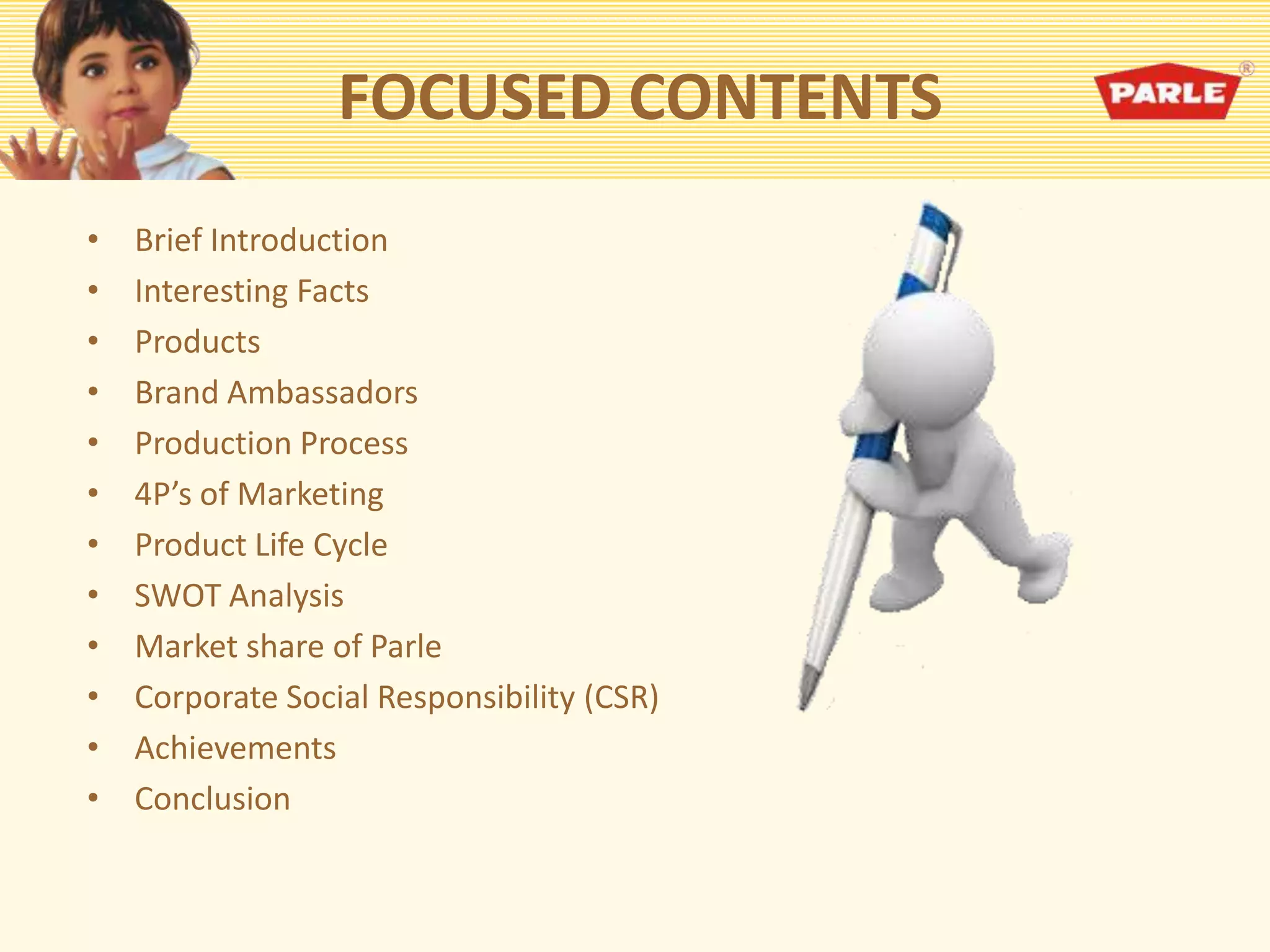 FOCUSED CONTENTS
• Brief Introduction
• Interesting Facts
• Products
• Brand Ambassadors
• Production Process
• 4P’s of Marketing
• Product Life Cycle
• SWOT Analysis
• Market share of Parle
• Corporate Social Responsibility (CSR)
• Achievements
• Conclusion
 