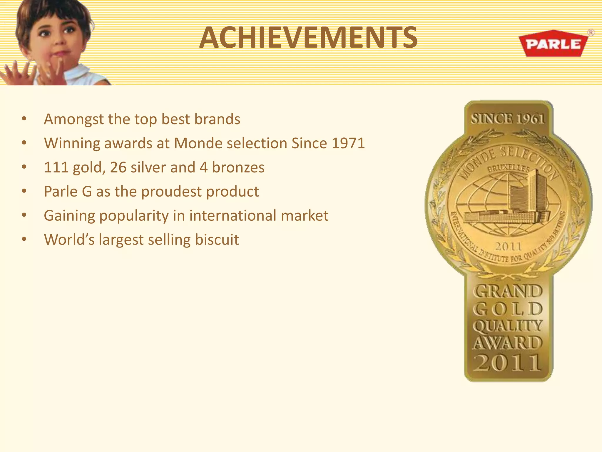 ACHIEVEMENTS
• Amongst the top best brands
• Winning awards at Monde selection Since 1971
• 111 gold, 26 silver and 4 bronzes
• Parle G as the proudest product
• Gaining popularity in international market
• World’s largest selling biscuit
 