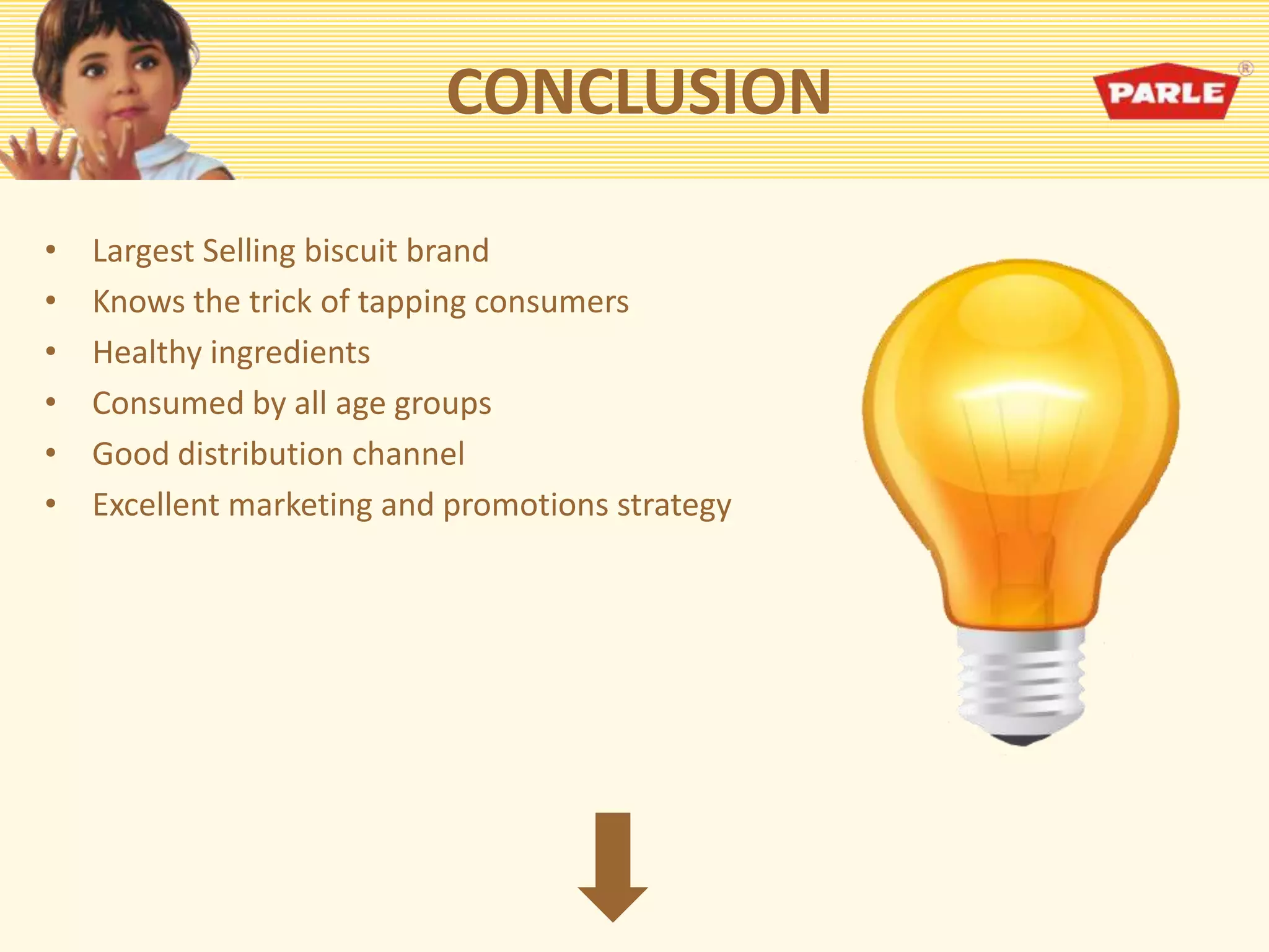 CONCLUSION
• Largest Selling biscuit brand
• Knows the trick of tapping consumers
• Healthy ingredients
• Consumed by all age groups
• Good distribution channel
• Excellent marketing and promotions strategy
 
