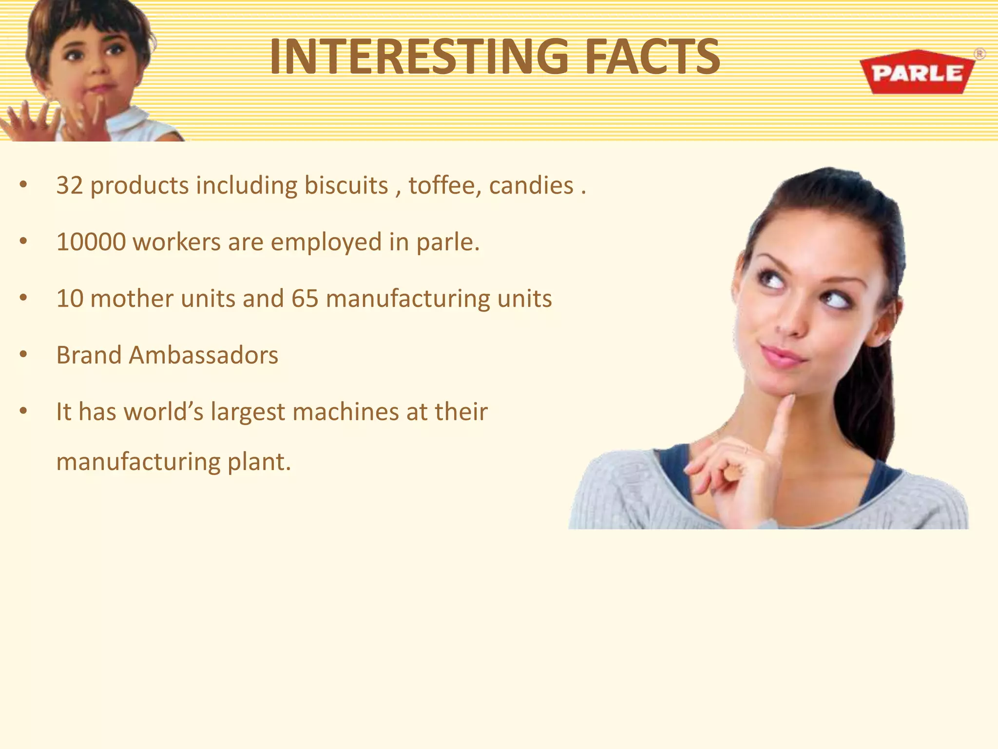 INTERESTING FACTS
• 32 products including biscuits , toffee, candies .
• 10000 workers are employed in parle.
• 10 mother units and 65 manufacturing units
• Brand Ambassadors
• It has world’s largest machines at their
manufacturing plant.
 