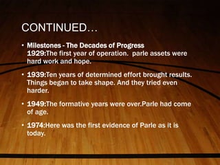CONTINUED…
• Milestones - The Decades of Progress
1929:The first year of operation. parle assets were
hard work and hope.
• 1939:Ten years of determined effort brought results.
Things began to take shape. And they tried even
harder.
• 1949:The formative years were over.Parle had come
of age.
• 1974:Here was the first evidence of Parle as it is
today.
 