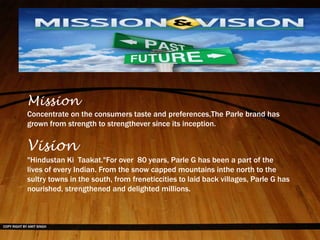 COPY RIGHT BY AMIT SINGH
Mission
Concentrate on the consumers taste and preferences,The Parle brand has
grown from strength to strengthever since its inception.
Vision
"Hindustan Ki Taakat."For over 80 years, Parle G has been a part of the
lives of every Indian. From the snow capped mountains inthe north to the
sultry towns in the south, from freneticcities to laid back villages, Parle G has
nourished, strengthened and delighted millions.
 