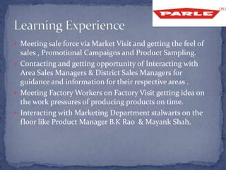  Meeting sale force via Market Visit and getting the feel of
sales , Promotional Campaigns and Product Sampling.
 Contacting and getting opportunity of Interacting with
Area Sales Managers & District Sales Managers for
guidance and information for their respective areas .
 Meeting Factory Workers on Factory Visit getting idea on
the work pressures of producing products on time.
 Interacting with Marketing Department stalwarts on the
floor like Product Manager B.K Rao & Mayank Shah.
 