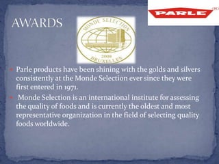  Parle products have been shining with the golds and silvers
consistently at the Monde Selection ever since they were
first entered in 1971.
 Monde Selection is an international institute for assessing
the quality of foods and is currently the oldest and most
representative organization in the field of selecting quality
foods worldwide.
 