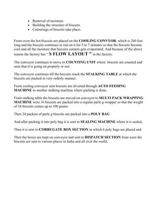 •   Removal of moisture.
         •   Building the structure of biscuits.
         •   Colourings of biscuits take place.


From oven the hot biscuits are placed on the COOLING CONVYOR, which is 260 feet
long and the biscuits continues to run on it for 5 to 7 minutes so that the biscuits become
cool and all the moisture that biscuits contain gets evaporated. And because of the above
reason the factory has “ S FLOW LAYOUT ” in the factory.

The conveyor continues to move to COUNTING UNIT where biscuits are counted and
seen that it is going on properly or not.

The conveyor continues till the biscuits reach the STALKING TABLE at which the
biscuits are packed in very orderly manner.

From cooling conveyor sum biscuits are diverted through AUTO FEEDING
MACHINE to another stalking machine where packing is done.

From stalking table the biscuits are moved on conveyor to MULTI PACK WRAPPING
MACHINE were 16 biscuits are packed into a regular parle g wrapper so that the weight
of 16 biscuits comes up to 100 grams.

Then 24 packets of parle g biscuits are packed into a POLY BAG

And after packing it into poly bag it is sent to SEALING MACHINE where it is sealed,

Then it is sent to CORRUGATE BOX SECTION in which 6 poly bags are placed and

Then the boxes are kept on conveyor and sent to DISPATCH SECTION from were the
biscuits are sent to various places in India and all over the world.
 