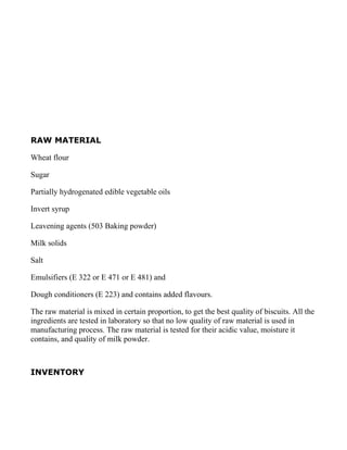 RAW MATERIAL

Wheat flour

Sugar

Partially hydrogenated edible vegetable oils

Invert syrup

Leavening agents (503 Baking powder)

Milk solids

Salt

Emulsifiers (E 322 or E 471 or E 481) and

Dough conditioners (E 223) and contains added flavours.

The raw material is mixed in certain proportion, to get the best quality of biscuits. All the
ingredients are tested in laboratory so that no low quality of raw material is used in
manufacturing process. The raw material is tested for their acidic value, moisture it
contains, and quality of milk powder.



INVENTORY
 
