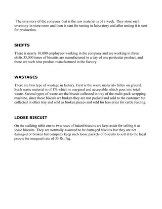 The inventory of the company that is the raw material is of a week. They store such
inventory in store room and then is sent for testing in laboratory and after testing it is sent
for production.



SHIFTS

There is nearly 10,000 employees working in the company and are working in three
shifts.35,000 tones of biscuits are manufactured in a day of one particular product, and
there are such nine product manufactured in the factory.



WASTAGES

There are two type of wastage in factory. First is the waste materials fallen on ground.
Such waste material is of 1% which is marginal and acceptable which goes into total
waste. Second types of waste are the biscuit collected in tray of the multi-pack wrapping
machine, since these biscuit are broken they are not packed and sold to the customer but
collected in other tray and sold as broken pieces and sold for less price for cattle feeding.



LOOSE BISCUIT

On the stalking table one to two rows of baked biscuits are kept aside for selling it as
loose biscuits. They are normally assumed to be damaged biscuits but they are not
damaged or broken but company keep such loose packets of biscuits to sell it to the local
people for marginal rate of 33 Rs / kg.
 