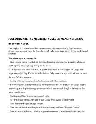 FOLLWING ARE THE MACHINERY USED IN MANUFACTURING

STEPHEN MIXER

The Stephan TK Mixer is an ideal component to fully automatically feed the down-
stream make-up equipment for biscuits, bread, rolls, buns, cake, sweet goods, cookies and
crackers.

The advantages are compelling:
 High volume output results from the short kneading time and fast ingredient charging:
1000 kg/h to 6000 kg/h depending on the model.
 Totally unassisted automatic discharge combines with predividing of the dough into
approximately 15 kg. Pieces, is the basis for a fully automatic operation without the need
for any full-time operator.
 Dosing of flour, water, yeast, salt, shortening and other nutrients.
 In a few seconds, all ingredients are homogeneously mixed. Then, as the dough begins
to develop, the Stephan energy meter control will ensure each dough is finished to the
same development
 The Stephan Mixer is most economical with:
 No-time dough formula Straight dough Liquid broth (yeast slurry) system
 Flour fermented liquid sponge system.
 From batch to batch, the doughs will be consistently uniform: "Process Control"
 Compact construction, no building preparation necessary, almost service-free day-to-
 