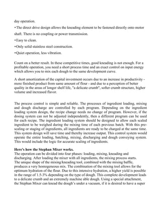 day operation.
 The direct drive design allows the kneading element to be fastened directly onto motor
shaft. There is no coupling or power transmission.
 Easy to clean.
 Only solid stainless steel construction.
 Quiet operation, less vibration.

Count on a better result. In these competitive times, good kneading is not enough. For a
profitable operation, you need a short process time and an exact control on input energy
which allows you to mix each dough to the same development curve.

A short amortization of the capital investment occurs due to an increase in productivity -
more finished product from same amount of flour - and due to a perception of better
quality in the areas of longer shelf life, "a delicate crumb", softer crumb structure, higher
volume and increased flavor.


The process control is simple and reliable. The processes of ingredient loading, mixing
and dough discharge are controlled by each program. Depending on the ingredient
loading system design, the recipe change needs no change of program. However, if the
dosing system can not be adjusted independently, then a different program can be used
for each recipe. The ingredient loading system should be designed to allow each scaled
ingredient to be weighed during the mixing time of each previous batch. With this pre-
scaling or staging of ingredients, all ingredients are ready to be charged at the same time.
This system design will save time and thereby increase output. This control system would
operate the entire loading, batching, mixing, discharging and dough conveying system.
This would include the logic for accurate scaling of ingredients.

Here's how the Stephan Mixer works.
The operation can be divided into four phases: loading, mixing, kneading and
discharging. After loading the mixer with all ingredients, the mixing process starts.
The unique shape of the mixing/kneading tool, combined with the mixing baffle,
produces a very homogeneous mix. The combination of the mixing tool allows for the
optimum hydration of the flour. Due to this intensive hydration, a higher yield is possible
in the range of 1.5-3% depending on the type of dough. This complete development leads
to a delicate crumb and an extremely machine able dough. Using a special attachment,
the Stephan Mixer can knead the dough’s under a vacuum, if it is desired to have a super
 