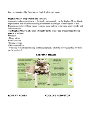 fine pore structure like American or English white pan bread.


Stephan Mixers are powerful and versatile.
Automatic make-up equipment is fed totally automatically by the Stephan Mixer. Quality
improvement and automatic batching are the main advantages of the Stephan Mixer.
Biscuits and rolls will have bigger volumes, more uniform texture and a more tender and
delicate crumb.
The Stephan Mixer is also used efficiently in the cookie and cracker industry for
products such as:
 Biscuits
 Bread sticks
 Soda crackers
 Rotary cookies
 Wire-cut cookies
 With only two different mixing and kneading tools, all of the above described products
can be produced.

                                 STEPHAN MIXER




ROTARY MOULD                               COOLING CONVEYOR
 