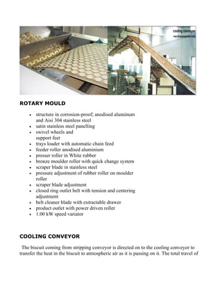 ROTARY MOULD

     •   structure in corrosion-proof; anodised aluminum
         and Aisi 304 stainless steel
     •   satin stainless steel panelling
     •   swivel wheels and
         support feet
     •   trays loader with automatic chain feed
     •   feeder roller anodised aluminium
     •   presser roller in White rubber
     •   bronze moulder roller with quick change system
     •   scraper blade in stainless steel
     •   pressure adjustment of rubber roller on moulder
         roller
     •   scraper blade adjustment
     •   closed ring outlet belt with tension and centering
         adjustment
     •   belt cleaner blade with extractable drawer
     •   product outlet with power driven roller
     •   1.00 kW speed variator



COOLING CONVEYOR

 The biscuit coming from stripping conveyor is directed on to the cooling conveyor to
transfer the heat in the biscuit to atmospheric air as it is passing on it. The total travel of
 