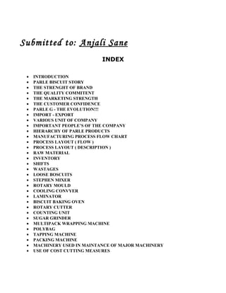 Submitted to: Anjali Sane
                             INDEX

 •   INTRODUCTION
 •   PARLE BISCUIT STORY
 •   THE STRENGHT OF BRAND
 •   THE QUALITY COMMITENT
 •   THE MARKETING STRENGTH
 •   THE CUSTOMER CONFIDENCE
 •   PARLE G - THE EVOLUTION!!!
 •   IMPORT - EXPORT
 •   VARIOUS UNIT OF COMPANY
 •   IMPORTANT PEOPLE’S OF THE COMPANY
 •   HIERARCHY OF PARLE PRODUCTS
 •   MANUFACTURING PROCESS FLOW CHART
 •   PROCESS LAYOUT ( FLOW )
 •   PROCESS LAYOUT ( DESCRIPTION )
 •   RAW MATERIAL
 •   INVENTORY
 •   SHIFTS
 •   WASTAGES
 •   LOOSE BOSCUITS
 •   STEPHEN MIXER
 •   ROTARY MOULD
 •   COOLING CONVYER
 •   LAMINATOR
 •   BISCUIT BAKING OVEN
 •   ROTARY CUTTER
 •   COUNTING UNIT
 •   SUGAR GRINDER
 •   MULTIPACK WRAPPING MACHINE
 •   POLYBAG
 •   TAPPING MACHINE
 •   PACKING MACHINE
 •   MACHINERY USED IN MAINTANCE OF MAJOR MACHINERY
 •   USE OF COST CUTTING MEASURES
 