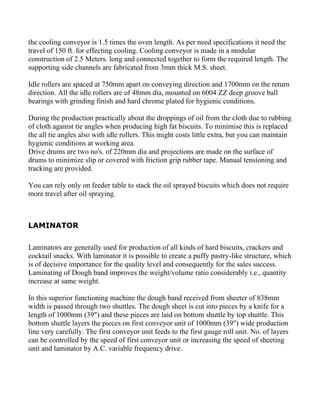 the cooling conveyor is 1.5 times the oven length. As per need specifications it need the
travel of 150 ft. for effecting cooling. Cooling conveyor is made in a modular
construction of 2.5 Meters. long and connected together to form the required length. The
supporting side channels are fabricated from 3mm thick M.S. sheet.

Idle rollers are spaced at 750mm apart on conveying direction and 1700mm on the return
direction. All the idle rollers are of 48mm dia, mounted on 6004 ZZ deep groove ball
bearings with grinding finish and hard chrome plated for hygienic conditions.

During the production practically about the droppings of oil from the cloth due to rubbing
of cloth against tie angles when producing high fat biscuits. To minimise this is replaced
the all tie angles also with idle rollers. This might costs little extra, but you can maintain
hygienic conditions at working area.
Drive drums are two no's. of 220mm dia and projections are made on the surface of
drums to minimize slip or covered with friction grip rubber tape. Manual tensioning and
tracking are provided.

You can rely only on feeder table to stack the oil sprayed biscuits which does not require
more travel after oil spraying.



LAMINATOR

Laminators are generally used for production of all kinds of hard biscuits, crackers and
cocktail snacks. With laminator it is possible to create a puffy pastry-like structure, which
is of decisive importance for the quality level and consequently for the sales success.
Laminating of Dough band improves the weight/volume ratio considerably i.e., quantity
increase at same weight.

In this superior functioning machine the dough band received from sheeter of 838mm
width is passed through two shuttles. The dough sheet is cut into pieces by a knife for a
length of 1000mm (39") and these pieces are laid on bottom shuttle by top shuttle. This
bottom shuttle layers the pieces on first conveyor unit of 1000mm (39") wide production
line very carefully. The first conveyor unit feeds to the first gauge roll unit. No. of layers
can be controlled by the speed of first conveyor unit or increasing the speed of sheeting
unit and laminator by A.C. variable frequency drive.
 