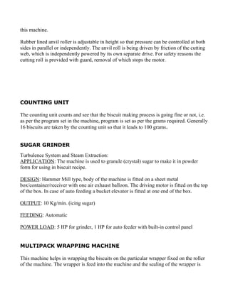this machine.

Rubber lined anvil roller is adjustable in height so that pressure can be controlled at both
sides in parallel or independently. The anvil roll is being driven by friction of the cutting
web, which is independently powered by its own separate drive. For safety reasons the
cutting roll is provided with guard, removal of which stops the motor.




COUNTING UNIT

The counting unit counts and see that the biscuit making process is going fine or not, i.e.
as per the program set in the machine, program is set as per the grams required. Generally
16 biscuits are taken by the counting unit so that it leads to 100 grams.


SUGAR GRINDER
Turbulence System and Steam Extraction:
APPLICATION: The machine is used to granule (crystal) sugar to make it in powder
form for using in biscuit recipe.

DESIGN: Hammer Mill type, body of the machine is fitted on a sheet metal
box/container/receiver with one air exhaust balloon. The driving motor is fitted on the top
of the box. In case of auto feeding a bucket elevator is fitted at one end of the box.

OUTPUT: 10 Kg/min. (icing sugar)

FEEDING: Automatic

POWER LOAD: 5 HP for grinder, 1 HP for auto feeder with built-in control panel


MULTIPACK WRAPPING MACHINE

This machine helps in wrapping the biscuits on the particular wrapper fixed on the roller
of the machine. The wrapper is feed into the machine and the sealing of the wrapper is
 