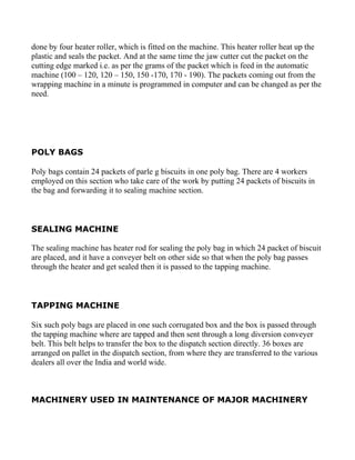 done by four heater roller, which is fitted on the machine. This heater roller heat up the
plastic and seals the packet. And at the same time the jaw cutter cut the packet on the
cutting edge marked i.e. as per the grams of the packet which is feed in the automatic
machine (100 – 120, 120 – 150, 150 -170, 170 - 190). The packets coming out from the
wrapping machine in a minute is programmed in computer and can be changed as per the
need.




POLY BAGS

Poly bags contain 24 packets of parle g biscuits in one poly bag. There are 4 workers
employed on this section who take care of the work by putting 24 packets of biscuits in
the bag and forwarding it to sealing machine section.



SEALING MACHINE

The sealing machine has heater rod for sealing the poly bag in which 24 packet of biscuit
are placed, and it have a conveyer belt on other side so that when the poly bag passes
through the heater and get sealed then it is passed to the tapping machine.



TAPPING MACHINE

Six such poly bags are placed in one such corrugated box and the box is passed through
the tapping machine where are tapped and then sent through a long diversion conveyer
belt. This belt helps to transfer the box to the dispatch section directly. 36 boxes are
arranged on pallet in the dispatch section, from where they are transferred to the various
dealers all over the India and world wide.



MACHINERY USED IN MAINTENANCE OF MAJOR MACHINERY
 