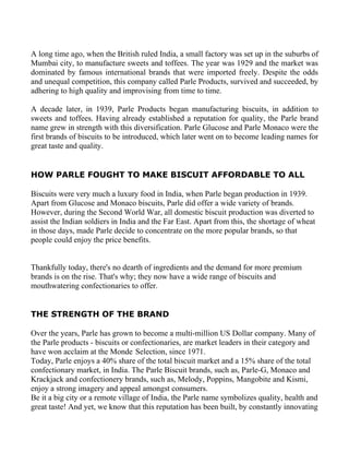 A long time ago, when the British ruled India, a small factory was set up in the suburbs of
Mumbai city, to manufacture sweets and toffees. The year was 1929 and the market was
dominated by famous international brands that were imported freely. Despite the odds
and unequal competition, this company called Parle Products, survived and succeeded, by
adhering to high quality and improvising from time to time.

A decade later, in 1939, Parle Products began manufacturing biscuits, in addition to
sweets and toffees. Having already established a reputation for quality, the Parle brand
name grew in strength with this diversification. Parle Glucose and Parle Monaco were the
first brands of biscuits to be introduced, which later went on to become leading names for
great taste and quality.


HOW PARLE FOUGHT TO MAKE BISCUIT AFFORDABLE TO ALL

Biscuits were very much a luxury food in India, when Parle began production in 1939.
Apart from Glucose and Monaco biscuits, Parle did offer a wide variety of brands.
However, during the Second World War, all domestic biscuit production was diverted to
assist the Indian soldiers in India and the Far East. Apart from this, the shortage of wheat
in those days, made Parle decide to concentrate on the more popular brands, so that
people could enjoy the price benefits.


Thankfully today, there's no dearth of ingredients and the demand for more premium
brands is on the rise. That's why; they now have a wide range of biscuits and
mouthwatering confectionaries to offer.


THE STRENGTH OF THE BRAND

Over the years, Parle has grown to become a multi-million US Dollar company. Many of
the Parle products - biscuits or confectionaries, are market leaders in their category and
have won acclaim at the Monde Selection, since 1971.
Today, Parle enjoys a 40% share of the total biscuit market and a 15% share of the total
confectionary market, in India. The Parle Biscuit brands, such as, Parle-G, Monaco and
Krackjack and confectionery brands, such as, Melody, Poppins, Mangobite and Kismi,
enjoy a strong imagery and appeal amongst consumers.
Be it a big city or a remote village of India, the Parle name symbolizes quality, health and
great taste! And yet, we know that this reputation has been built, by constantly innovating
 