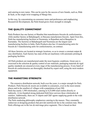 and catering to new tastes. This can be seen by the success of new brands, such as, Hide
& Seek, or the single twist wrapping of Mango bite.

In this way, by concentrating on consumer tastes and preferences and emphasizing
Research & Development, the Parle brand grows from strength to strength.


THE QUALITY COMMITMENT

Parle Products has one factory at Mumbai that manufactures biscuits & confectioneries
while another factory at Bahadurgarh, in Haryana manufactures biscuits. Apart from this,
Parle has manufacturing facilities at Neemrana, in Rajasthan and at Bangalore in
Karnataka. The factories at Bahadurgarh and Neemrana are the largest such
manufacturing facilites in India. Parle Products also has 14 manufacturing units for
biscuits & 5 manufacturing units for confectioneries, on contract.

All these factories are located at strategic locations, so as to ensure a constant output &
easy distribution. Each factory has state-of-the-art machinery with automatic printing &
packaging facilities.

All Parle products are manufactured under the most hygienic conditions. Great care is
exercised in the selection & quality control of raw materials, packaging materials & rigid
quality standards are ensured at every stage of the manufacturing process. Every batch of
biscuits & confectioneries are thoroughly checked by expert staff, using the most modern
equipment.


THE MARKETING STRENGTH

   The extensive distribution network, built over the years, is a major strength for Parle
Products. Parle biscuits & sweets are available to consumers, even in the most remote
places and in the smallest of villages with a population of just 500.
Parle has nearly 1,500 wholesalers, catering to 4,25,000 retail outlets directly or
indirectly. A two hundred strong dedicated field force services these wholesalers &
retailers. Additionally, there are 31 depots and C&F agents supplying goods to the wide
distribution network.
The Parle marketing philosophy emphasizes catering to the masses. They constantly
endeavour at designing products that provide nutrition & fun to the common man. Most
Parle offerings are in the low & mid-range price segments. This is based on their
 