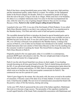 Parle-G has been a strong household name across India. The great taste, high nutrition,
and the international quality, makes Parle-G a winner. No wonder, it's the undisputed
leader in the biscuit category for decades. Parle-G is consumed by people of all ages,
from the rich to the poor, living in cities & in villages. While some have it for breakfast,
for others it is a complete wholesome meal. For some it's the best accompaniment for
chai, while for some it's a way of getting charged whenever they are low on energy.
Because of this, Parle-G is the world's largest selling brand of biscuits.

Launched in the year 1939, it was one of the first brands of Parle Products. It was called
Parle Gluco Biscuits mainly to cue that it was a glucose biscuit. It was manufactured at
the Mumbai factory, Vile Parle and sold in units of half and quarter pound packs.

The incredible demand led Parle to introduce the brand in special branded packs and in
larger festive tin packs. By the year 1949, Parle Gluco biscuits were available not just in
Mumbai but also across the state. It was also sold in parts of North India. By the early
50s, over 150 tones of biscuits were produced in the Mumbai factory. Looking at the
success of Parle-G, a lot of other me-too brands were introduced in the market. And these
brands had names that were similar to Parle Gluco Biscuits so that if not by anything else,
the consumer would err in picking the brand. This forced Parle to change the name from
Parle Gluco Biscuits to Parle-G.

Originally packed in the wax paper pack, today it is available in a contemporary,
premium BOPP pack with attractive side fins. The new airtight pack helps to keep the
biscuits fresh and tastier for a longer period.

Parle-G was the only biscuit brand that was always in short supply. It was heading
towards becoming an all-time great brand of biscuit. Parle-G started being advertised in
the 80's. It was advertised mainly through press ads. The communication spoke about the
basic benefits of energy and nutrition. In 1989, Parle-G released its Dadaji commercial,
which went on to become one of the most popular commercials for Parle-G. The
commercial was run for a period of 6 years.

 Parle-G grew bigger by the minute. Be it the packs sold, the areas covered or the number
of consumers. It became a part of the daily lives of many Indians. It wasn't a biscuit any
more. It had become an icon. The next level of communication associated the brand with
the positive values of life like honesty, sharing and caring.

 In the year 1997, Parle-G sponsored the tele-serial of the Indian superhero, Shaktimaan
that went on to become a huge success. The personality of the superhero matched the
overall superb benefits of the brand. Parle extended this association with Shaktimaan and
 