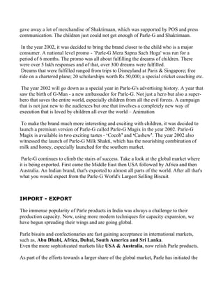 gave away a lot of merchandise of Shaktimaan, which was supported by POS and press
communication. The children just could not get enough of Parle-G and Shaktimaan.

 In the year 2002, it was decided to bring the brand closer to the child who is a major
consumer. A national level promo - `Parle-G Mera Sapna Sach Hoga' was run for a
period of 6 months. The promo was all about fulfilling the dreams of children. There
were over 5 lakh responses and of that, over 300 dreams were fulfilled.
 Dreams that were fulfilled ranged from trips to Disneyland at Paris & Singapore; free
ride on a chartered plane; 20 scholarships worth Rs 50,000; a special cricket coaching etc.

 The year 2002 will go down as a special year in Parle-G's advertising history. A year that
saw the birth of G-Man - a new ambassador for Parle-G. Not just a hero but also a super-
hero that saves the entire world, especially children from all the evil forces. A campaign
that is not just new to the audiences but one that involves a completely new way of
execution that is loved by children all over the world – Animation

 To make the brand much more interesting and exciting with children, it was decided to
launch a premium version of Parle-G called Parle-G Magix in the year 2002. Parle-G
Magix is available in two exciting tastes - ‘Cocoh’ and ‘Cashew’. The year 2002 also
witnessed the launch of Parle-G Milk Shakti, which has the nourishing combination of
milk and honey, especially launched for the southern market.

 Parle-G continues to climb the stairs of success. Take a look at the global market where
it is being exported. First came the Middle East then USA followed by Africa and then
Australia. An Indian brand, that's exported to almost all parts of the world. After all that's
what you would expect from the Parle-G World's Largest Selling Biscuit.



IMPORT - EXPORT

The immense popularity of Parle products in India was always a challenge to their
production capacity. Now, using more modern techniques for capacity expansion, we
have begun spreading their wings and are going global.

Parle bisuits and confectionaries are fast gaining acceptance in international markets,
such as, Abu Dhabi, Africa, Dubai, South America and Sri Lanka.
Even the more sophisticated markets like USA & Australia, now relish Parle products.

As part of the efforts towards a larger share of the global market, Parle has initiated the
 