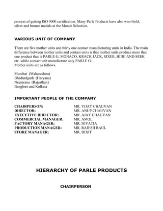 process of getting ISO 9000 certification. Many Parle Products have also won Gold,
silver and bronze medals at the Monde Selection.


VARIOUS UNIT OF COMPANY

There are five mother units and thirty one contact manufacturing units in India. The main
difference between mother units and contact units is that mother units produce more than
one product that is PARLE G, MONACO, KRACK JACK, SIXER, HIDE AND SEEK
etc. while contact unit manufacture only PARLE G.
Mother units are as follows.

Mumbai (Maharashtra)
Bhadurdgarh (Haryana)
Neemrana (Rajasthan)
Banglore and Kolkata


IMPORTANT PEOPLE OF THE COMPANY

CHAIRPERSON:                           MR. VIJAY CHAUVAN
DIRECTOR:                              MR. ANUP CHAUVAN
EXECUTIVE DIRECTOR:                    MR. AJAY CHAUVAN
COMMERCIAL MANAGER:                    MR. AMOL
FACTORY MANAGER:                       MR. NIVATIA
PRODUCTION MANAGER:                    MR. RAJESH RAUL
STORE MANAGER:                         MR. DIXIT




              HIERARCHY OF PARLE PRODUCTS


                              CHAIRPERSON
 