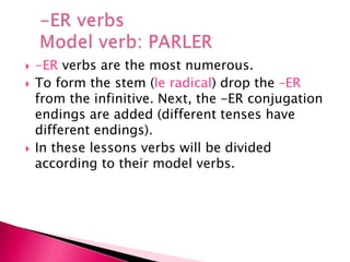  -ER verbs are the most numerous.
 To form the stem (le radical) drop the –ER
from the infinitive. Next, the -ER conjugation
endings are added (different tenses have
different endings).
 In these lessons verbs will be divided
according to their model verbs.
 