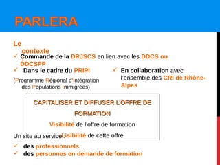 Le
contexte
:
Un site au service :
 des professionnels
 des personnes en demande de formation
 Dans le cadre du PRIPI
(Programme Régional d‘Intégration
des Populations Immigrées)
 En collaboration avec
l’ensemble des CRI de Rhône-
Alpes
 Commande de la DRJSCS en lien avec les DDCS ou
DDCSPP
CAPITALISER ET DIFFUSER L’OFFRE DECAPITALISER ET DIFFUSER L’OFFRE DE
FORMATIONFORMATION
Visibilité de l’offre de formation
Lisibilité de cette offre
 