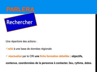Une répertoire des actions :
relié à une base de données régionale
 réactualisé par le CRI une fiche formation détaillée : objectifs,
contenus, coordonnées de la personne à contacter, lieu, rythme, dates.
Rechercher
 