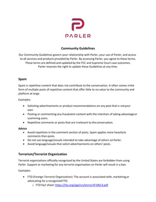 Community Guidelines 
Our Community Guidelines govern your relationship with Parler, your use of Parler, and access 
to all services and products provided by Parler. By accessing Parler, you agree to these terms. 
These terms are defined and updated by the FCC and Supreme Court case outcomes. 
Parler reserves the right to update these Guidelines at any time. 
 
 
Spam 
Spam is repetitive content that does not contribute to the conversation. It often comes in the 
form of multiple posts of repetitive content that offer little to no value to the community and 
platform at large. 
Examples: 
 Soliciting advertisements or product recommendations on any post that is not your 
own. 
 Posting or commenting any fraudulent content with the intention of taking advantage or 
scamming users. 
 Repetitive comments or posts that are irrelevant to the conversation. 
Advice 
 Avoid repetition in the comment section of posts. Spam applies more heavily to 
comments then posts. 
 Do not use language/visuals intended to take advantage of others on Parler. 
 Avoid language/visuals that solicit advertisements on others’ posts. 
 
Terrorism/Terrorist Organization 
Terrorist organizations officially recognized by the United States are forbidden from using 
Parler. Support or marketing for any terrorist organization on Parler will result in a ban. 
Examples: 
 FTO (Foreign Terrorist Organization): The account is associated with, marketing, or 
advocating for a recognized FTO. 
o FTO fact sheet: https://fas.org/sgp/crs/terror/IF10613.pdf 
 