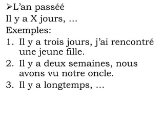 L’an passéé
Il y a X jours, …
Exemples:
1. Il y a trois jours, j’ai rencontré
une jeune fille.
2. Il y a deux semaines, nous
avons vu notre oncle.
3. Il y a longtemps, …
 