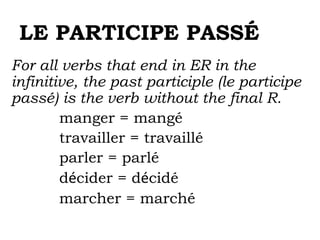 LE PARTICIPE PASSÉ
For all verbs that end in ER in the
infinitive, the past participle (le participe
passé) is the verb without the final R.
manger = mangé
travailler = travaillé
parler = parlé
décider = décidé
marcher = marché
 
