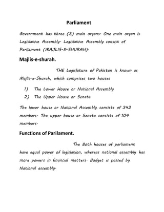 Parliament
Government has three (3) main organs. One main organ is
Legislative Assembly. Legislative Assembly consist of
Parliament (MAJLIS-E-SHURAH).
Majlis-e-shurah.
THE Legislature of Pakistan is known as
Majlis-e-Shurah, which comprises two houses
1) The Lower House or National Assembly
2) The Upper House or Senate
The lower house or National Assembly consists of 342
members. The upper house or Senate consists of 104
members.
Functions of Parilament.
The Both houses of parliament
have equal power of legislation, whereas national assembly has
more powers in financial matters. Budget is passed by
National assembly.
 