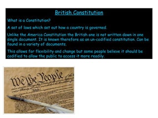 British Constitution
What is a Constitution?
A set of laws which set out how a country is governed.
Unlike the America Constitution the British one is not written down in one
single document. It is known therefore as an un-codified constitution. Can be
found in a variety of documents.
This allows for flexibility and change but some people believe it should be
codified to allow the public to access it more readily.
 