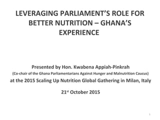 LEVERAGING PARLIAMENT’S ROLE FOR
BETTER NUTRITION – GHANA’S
EXPERIENCE
Presented by Hon. Kwabena Appiah-Pinkrah
(Co-chair of the Ghana Parliamentarians Against Hunger and Malnutrition Caucus)
at the 2015 Scaling Up Nutrition Global Gathering in Milan, Italy
21st
October 2015
1
 