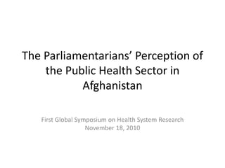 The Parliamentarians’ Perception of
the Public Health Sector in
Afghanistan
First Global Symposium on Health System Research
November 18, 2010
 
