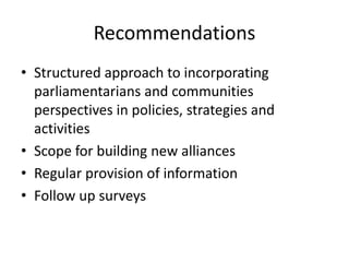 Recommendations
• Structured approach to incorporating
parliamentarians and communities
perspectives in policies, strategies and
activities
• Scope for building new alliances
• Regular provision of information
• Follow up surveys
 