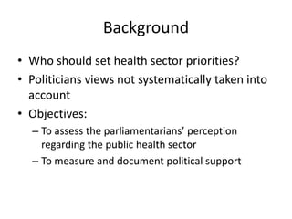 Background
• Who should set health sector priorities?
• Politicians views not systematically taken into
account
• Objectives:
– To assess the parliamentarians’ perception
regarding the public health sector
– To measure and document political support
 