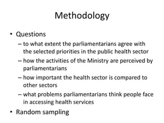 Methodology
• Questions
– to what extent the parliamentarians agree with
the selected priorities in the public health sector
– how the activities of the Ministry are perceived by
parliamentarians
– how important the health sector is compared to
other sectors
– what problems parliamentarians think people face
in accessing health services
• Random sampling
 