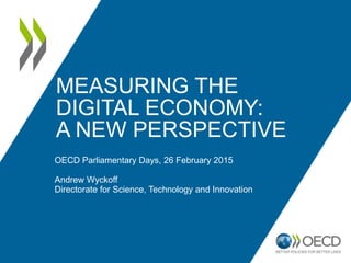 MEASURING THE
DIGITAL ECONOMY:
A NEW PERSPECTIVE
OECD Parliamentary Days, 26 February 2015
Andrew Wyckoff
Directorate for Science, Technology and Innovation
 