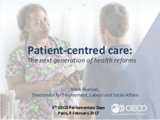 Patient-centred care:
The next generation of health reforms
Mark Pearson,
Directorate for Employment, Labour and Social Affairs
5th OECD Parliamentary Days
Paris, 9 February 2017
 